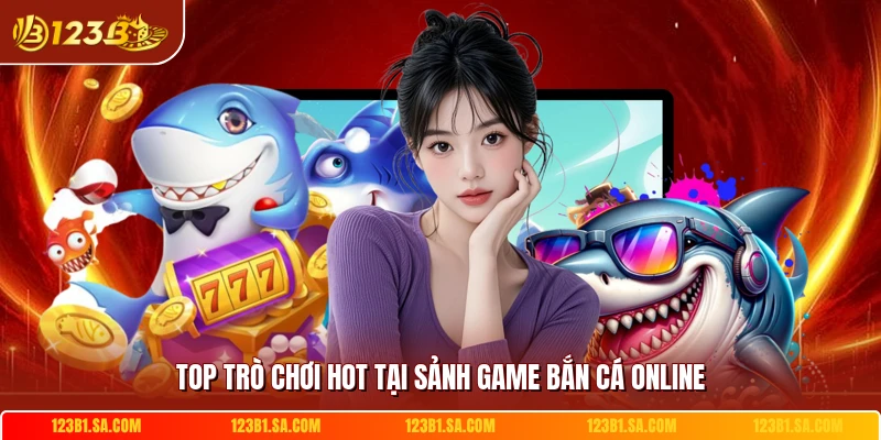 Top trò chơi hot tại sảnh game bắn cá online